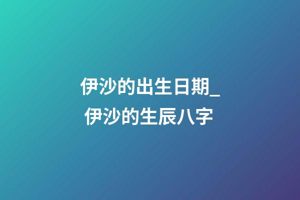 伊沙的出生日期_ 伊沙的生辰八字